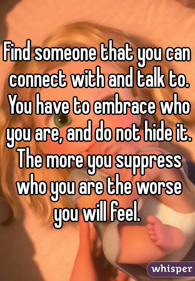 Find someone that you can connect with and talk to. You have to embrace who you are, and do not hide it. The more you suppress who you are the worse you will feel. 