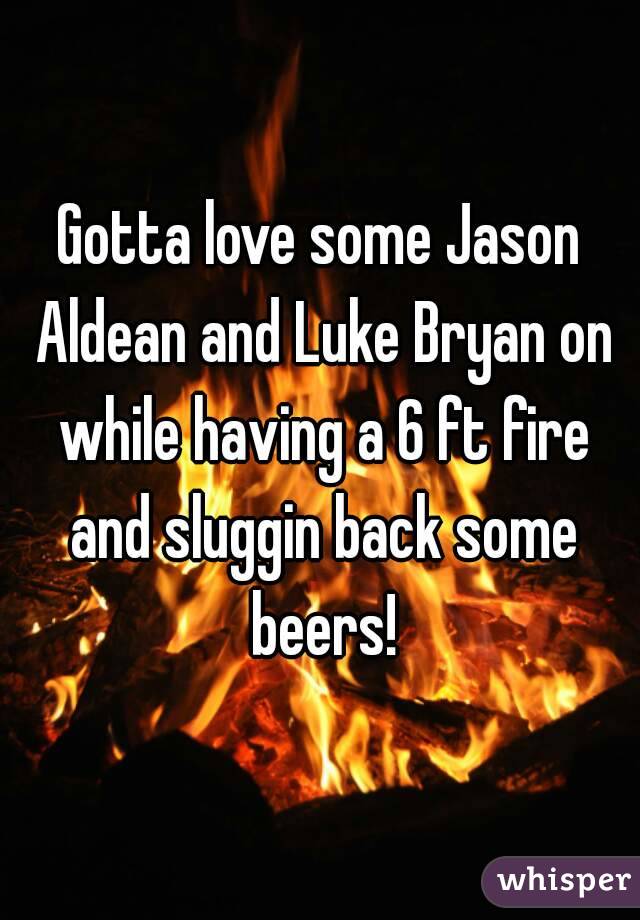 Gotta love some Jason Aldean and Luke Bryan on while having a 6 ft fire and sluggin back some beers!