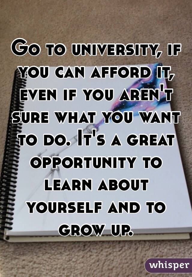 Go to university, if you can afford it, even if you aren't sure what you want to do. It's a great opportunity to learn about yourself and to grow up.