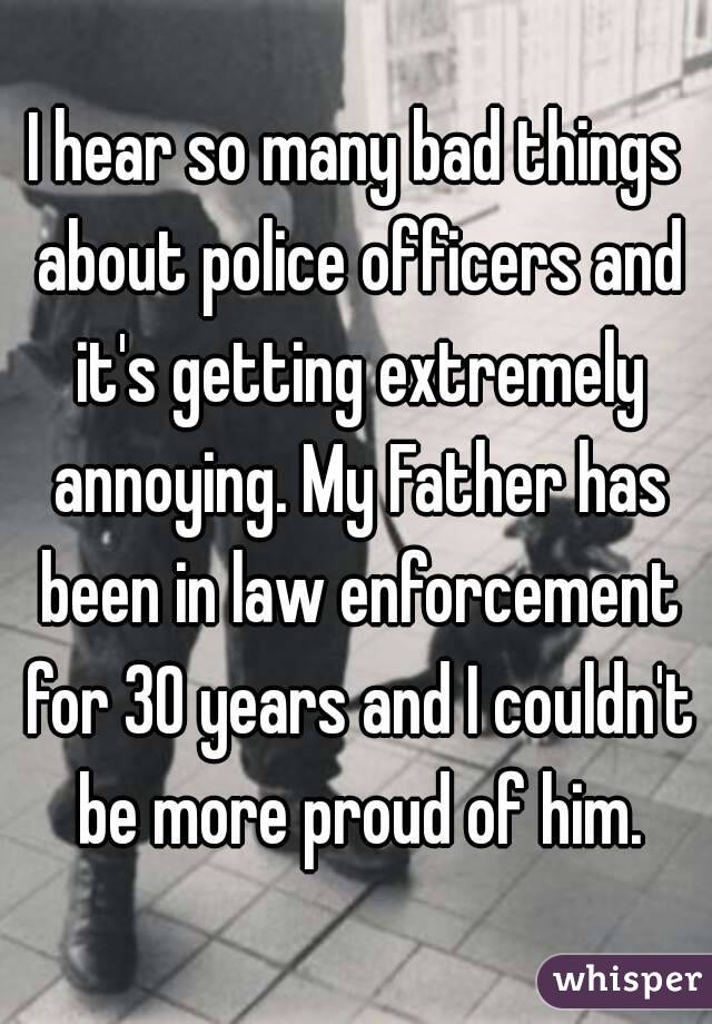 I hear so many bad things about police officers and it's getting extremely annoying. My Father has been in law enforcement for 30 years and I couldn't be more proud of him.