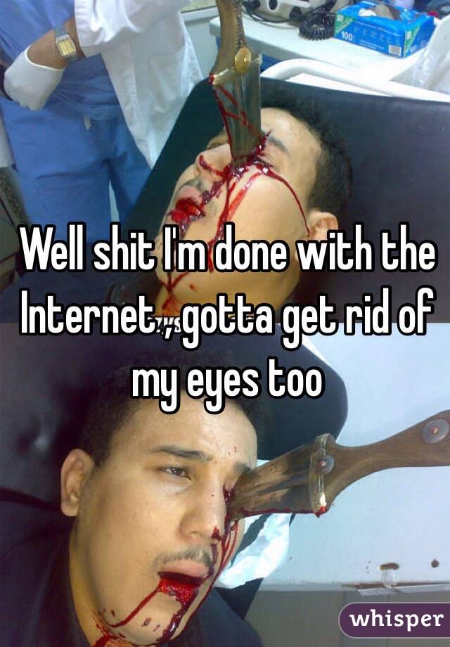 Well shit I'm done with the Internet , gotta get rid of my eyes too