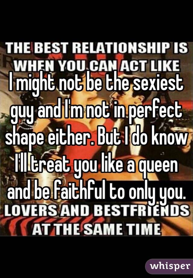 I might not be the sexiest guy and I'm not in perfect shape either. But I do know I'll treat you like a queen and be faithful to only you. 