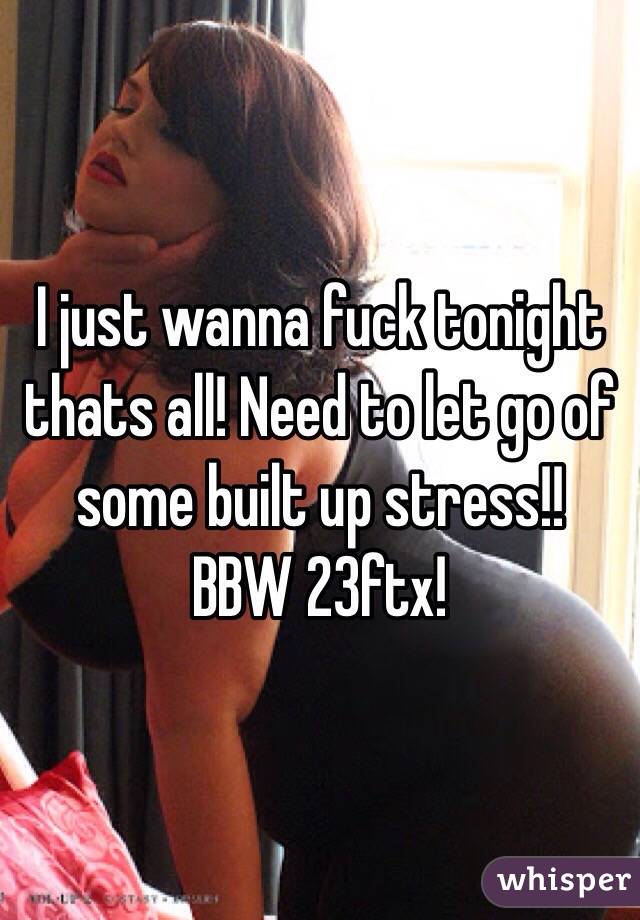  I just wanna fuck tonight thats all! Need to let go of some built up stress!!
BBW 23ftx!