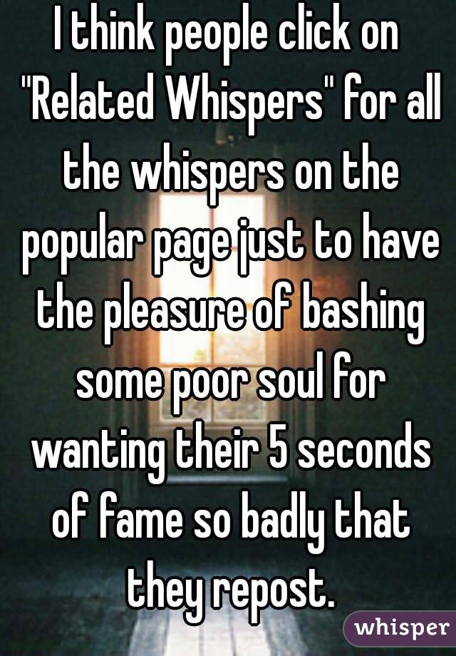 I think people click on "Related Whispers" for all the whispers on the popular page just to have the pleasure of bashing some poor soul for wanting their 5 seconds of fame so badly that they repost.