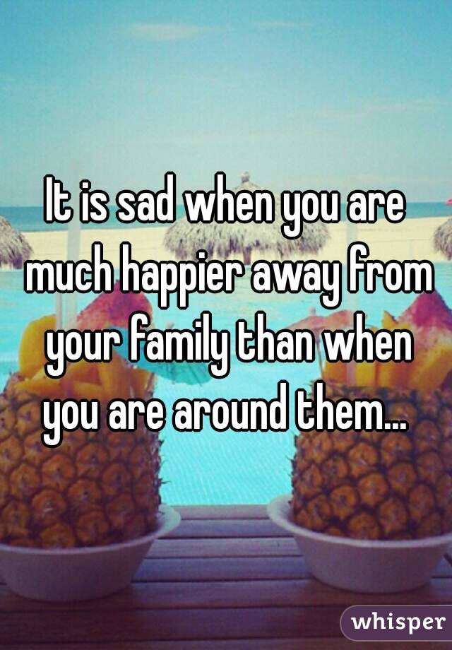 It is sad when you are much happier away from your family than when you are around them... 