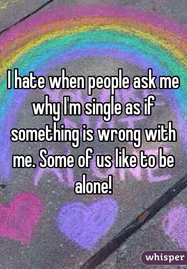 I hate when people ask me why I'm single as if something is wrong with me. Some of us like to be alone! 