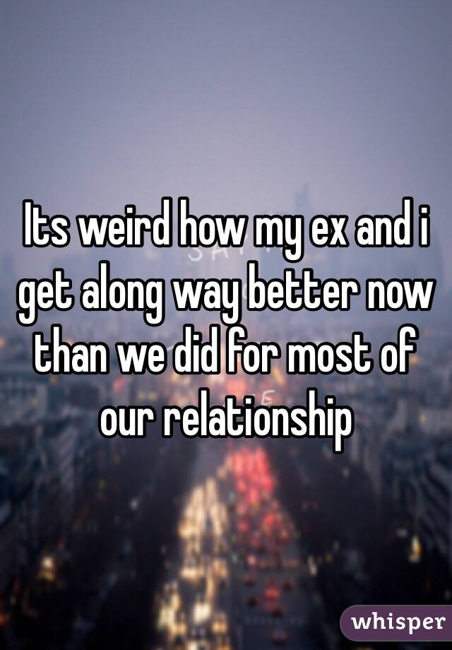 Its weird how my ex and i get along way better now than we did for most of our relationship