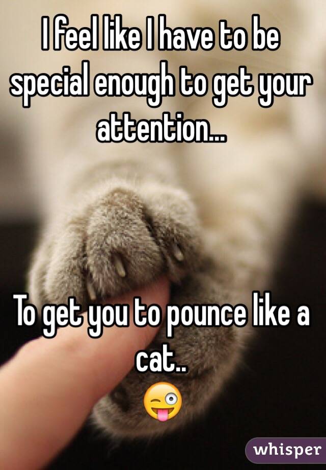 I feel like I have to be special enough to get your attention...



To get you to pounce like a cat..
😜