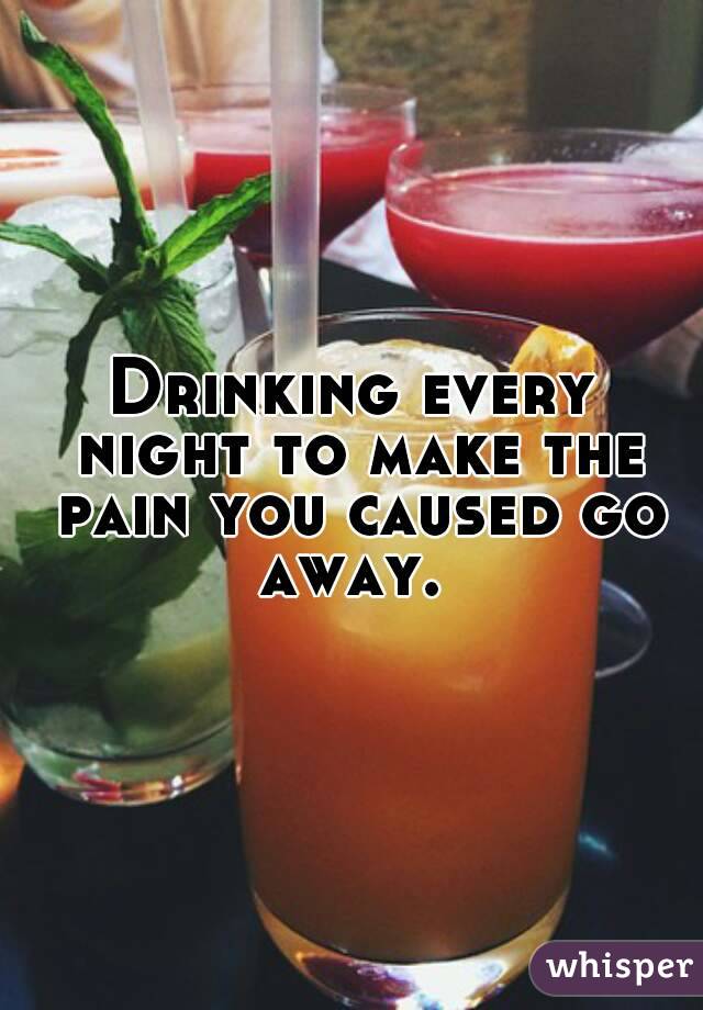 Drinking every night to make the pain you caused go away. 