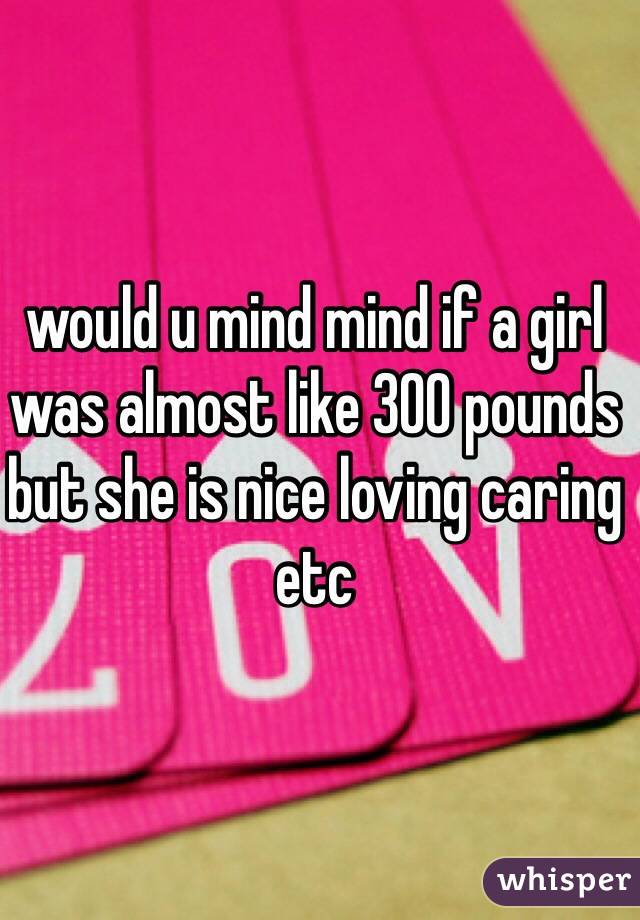 would u mind mind if a girl was almost like 300 pounds but she is nice loving caring etc 