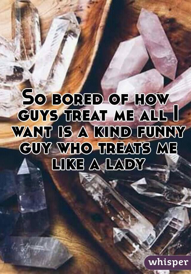 So bored of how guys treat me all I want is a kind funny guy who treats me like a lady