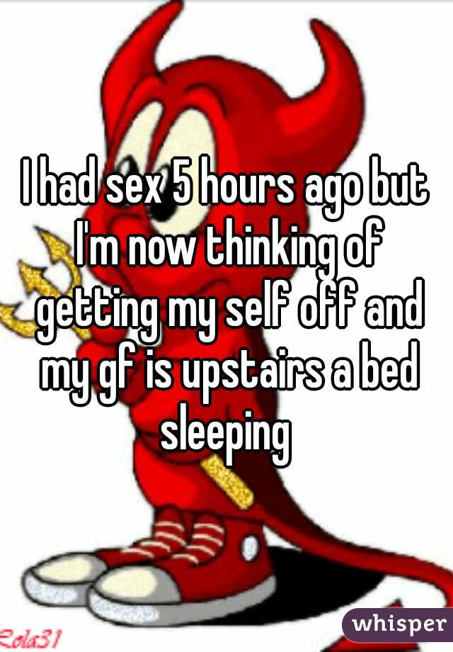 I had sex 5 hours ago but I'm now thinking of getting my self off and my gf is upstairs a bed sleeping 