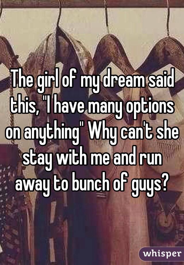 The girl of my dream said this, "I have many options on anything" Why can't she stay with me and run away to bunch of guys?