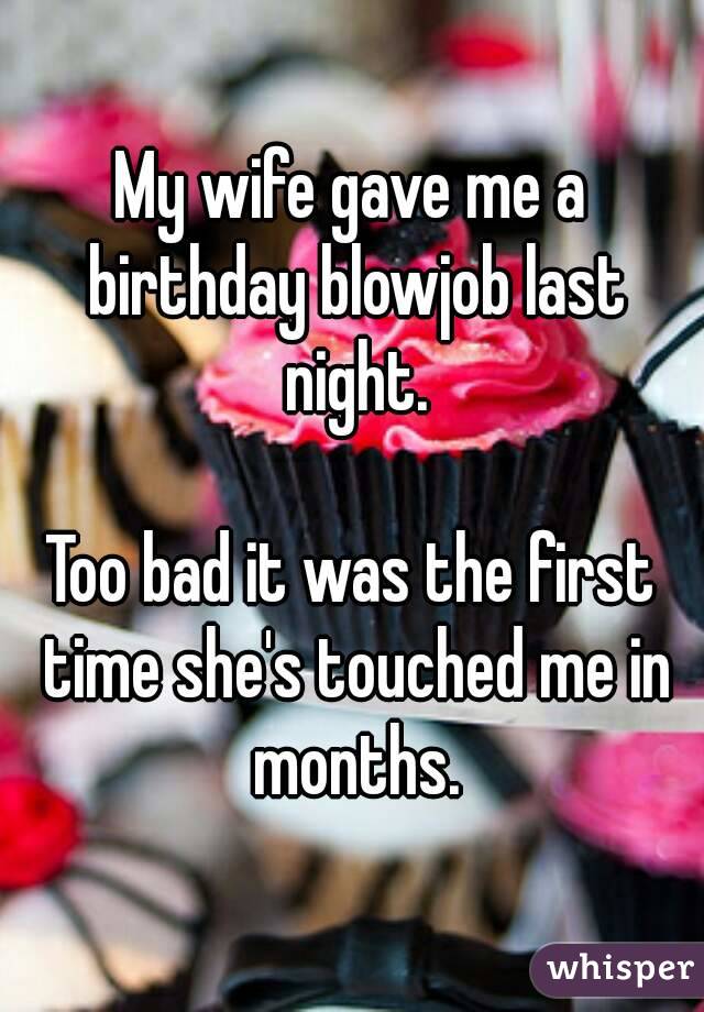 My wife gave me a birthday blowjob last night.

Too bad it was the first time she's touched me in months.