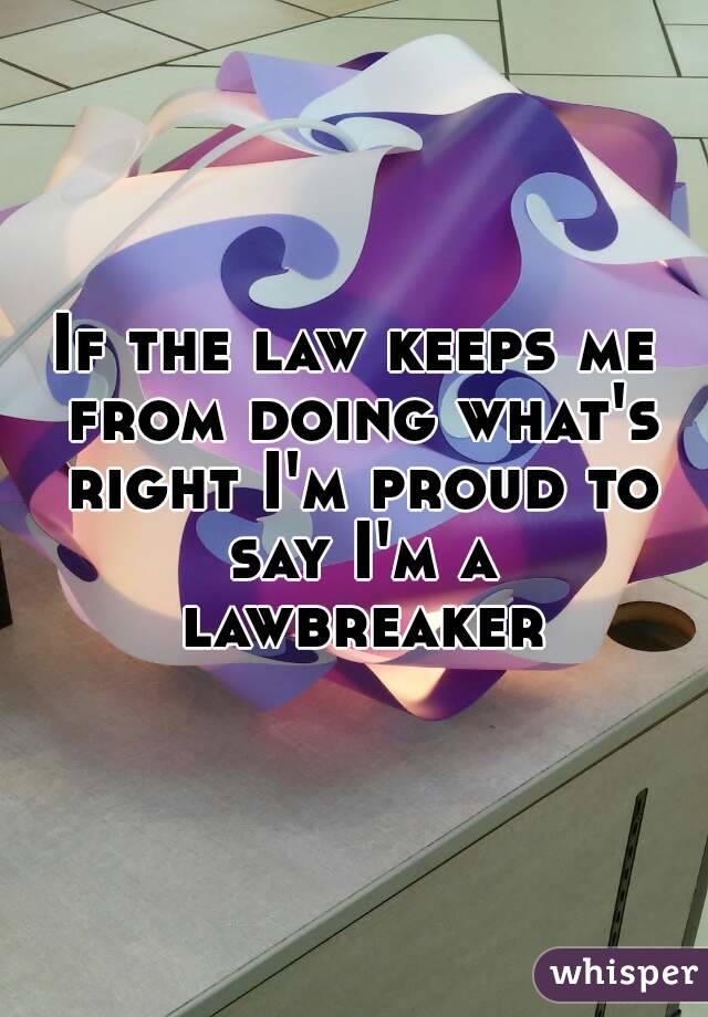 If the law keeps me from doing what's right I'm proud to say I'm a lawbreaker