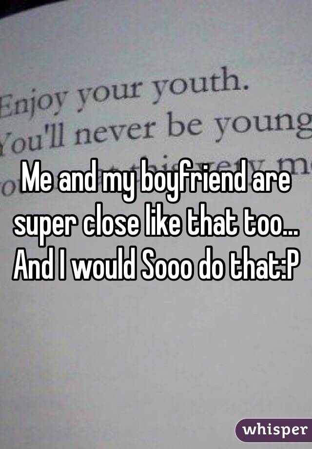 Me and my boyfriend are super close like that too... And I would Sooo do that:P