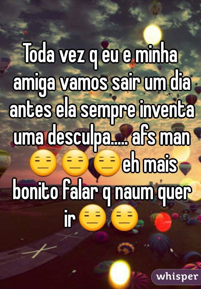 Toda vez q eu e minha amiga vamos sair um dia antes ela sempre inventa uma desculpa..... afs man 😑😑😑eh mais bonito falar q naum quer ir😑😑