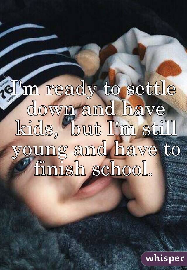 I'm ready to settle down and have kids,  but I'm still young and have to finish school. 