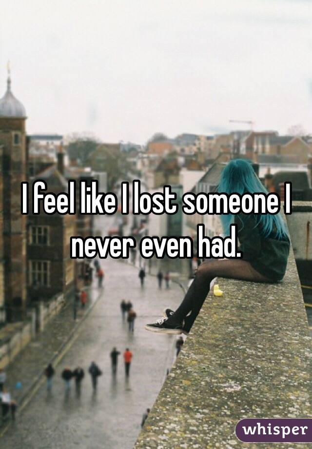 I feel like I lost someone I never even had.