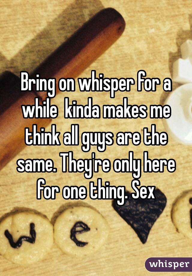 Bring on whisper for a while  kinda makes me think all guys are the same. They're only here for one thing. Sex 