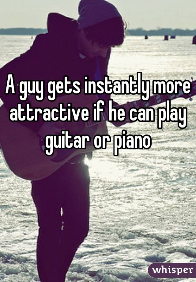 A guy gets instantly more attractive if he can play guitar or piano
