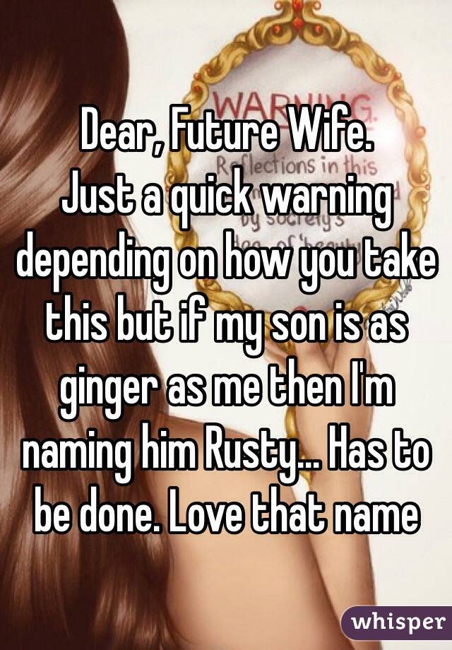 Dear, Future Wife.
Just a quick warning depending on how you take this but if my son is as ginger as me then I'm naming him Rusty... Has to be done. Love that name