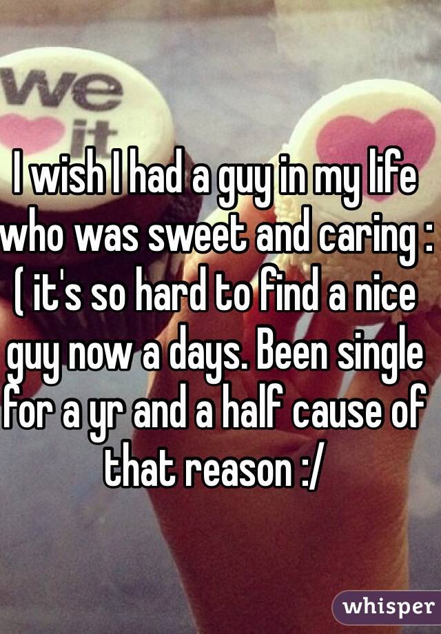 I wish I had a guy in my life who was sweet and caring :( it's so hard to find a nice guy now a days. Been single for a yr and a half cause of that reason :/ 