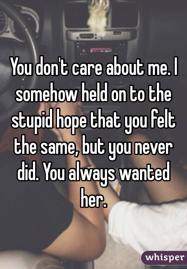 You don't care about me. I somehow held on to the stupid hope that you felt the same, but you never did. You always wanted her. 