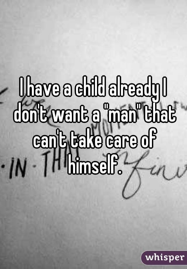 I have a child already I don't want a "man" that can't take care of himself.