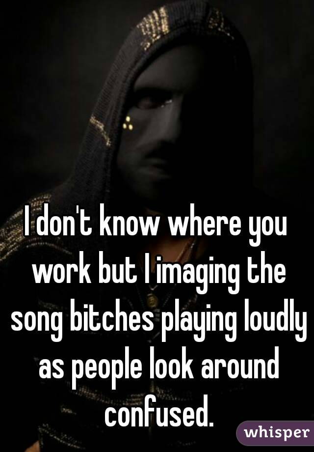 I don't know where you work but I imaging the song bitches playing loudly as people look around confused.