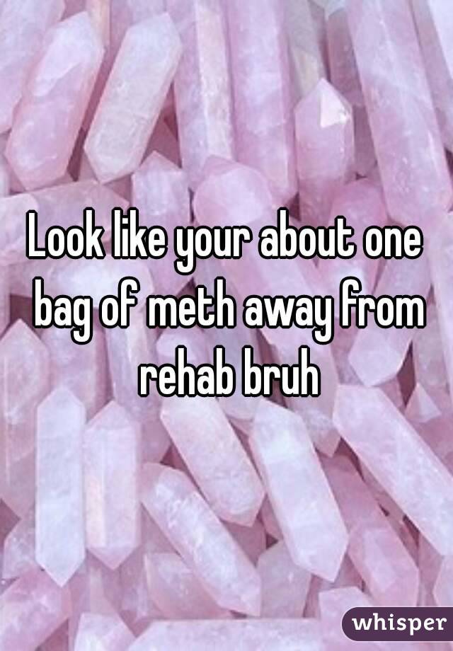 Look like your about one bag of meth away from rehab bruh