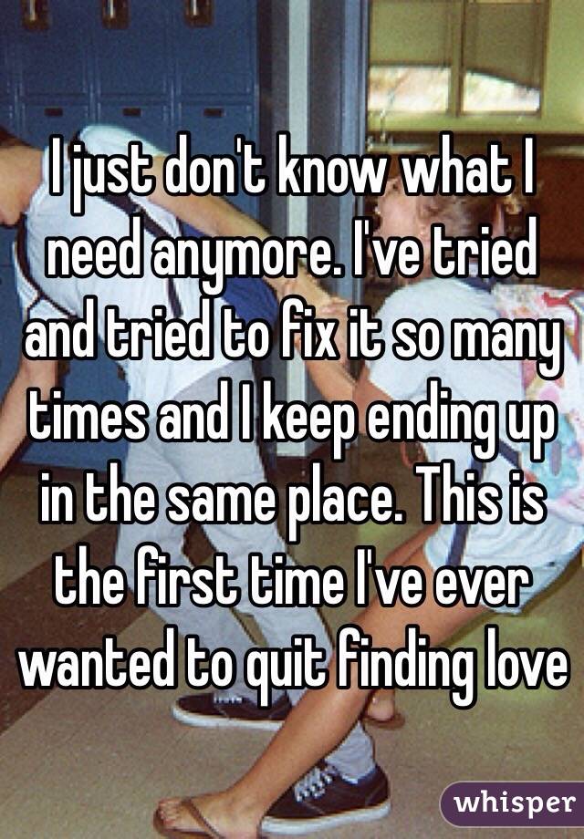 I just don't know what I need anymore. I've tried and tried to fix it so many times and I keep ending up in the same place. This is the first time I've ever wanted to quit finding love