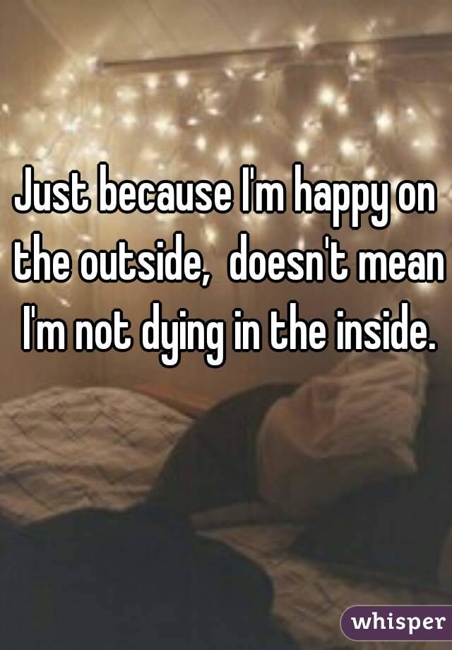 Just because I'm happy on the outside,  doesn't mean I'm not dying in the inside.