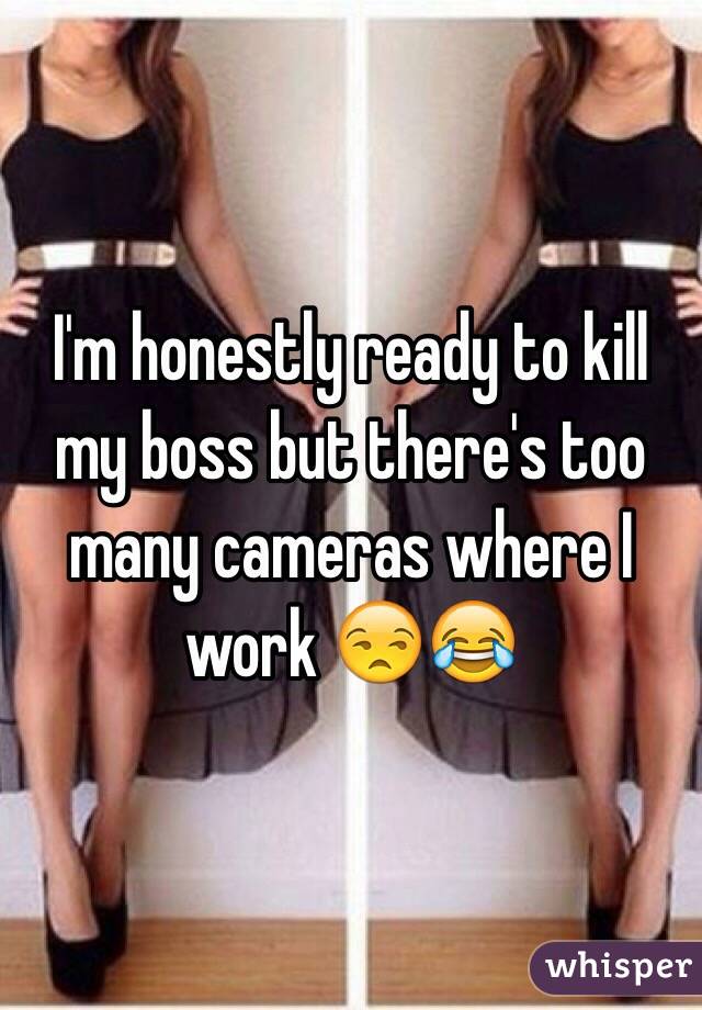 I'm honestly ready to kill my boss but there's too many cameras where I work 😒😂