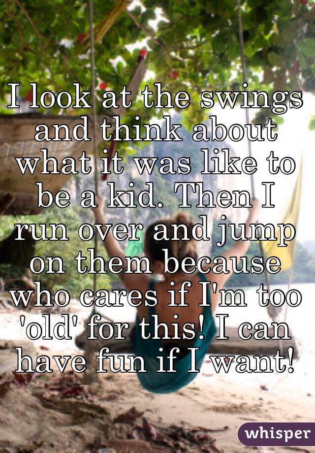 I look at the swings and think about what it was like to be a kid. Then I run over and jump on them because who cares if I'm too 'old' for this! I can have fun if I want!