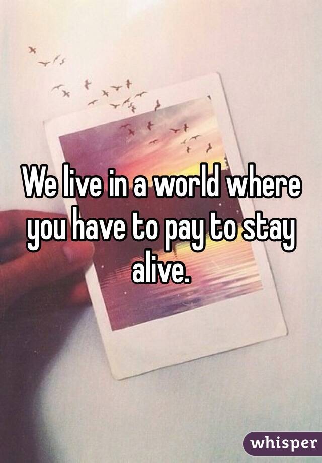 We live in a world where you have to pay to stay alive. 