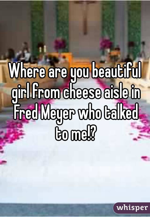 Where are you beautiful girl from cheese aisle in Fred Meyer who talked to me!?