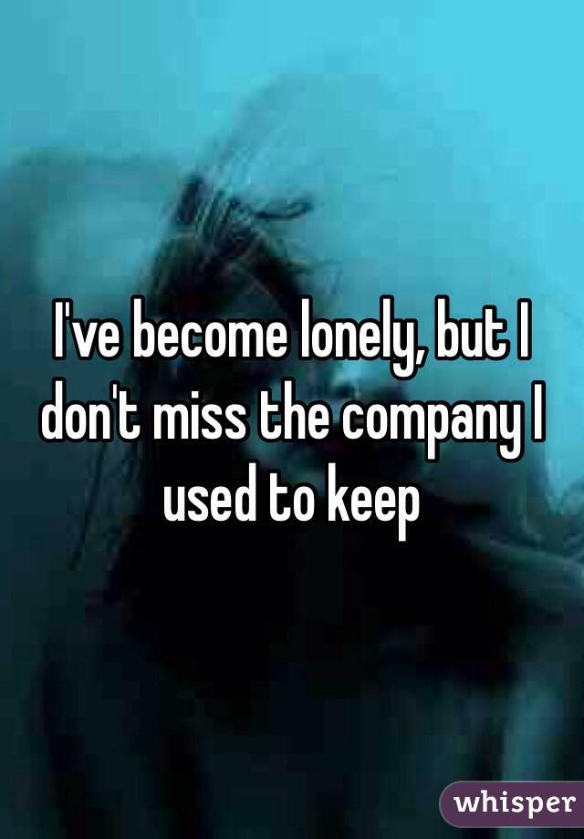 I've become lonely, but I don't miss the company I used to keep