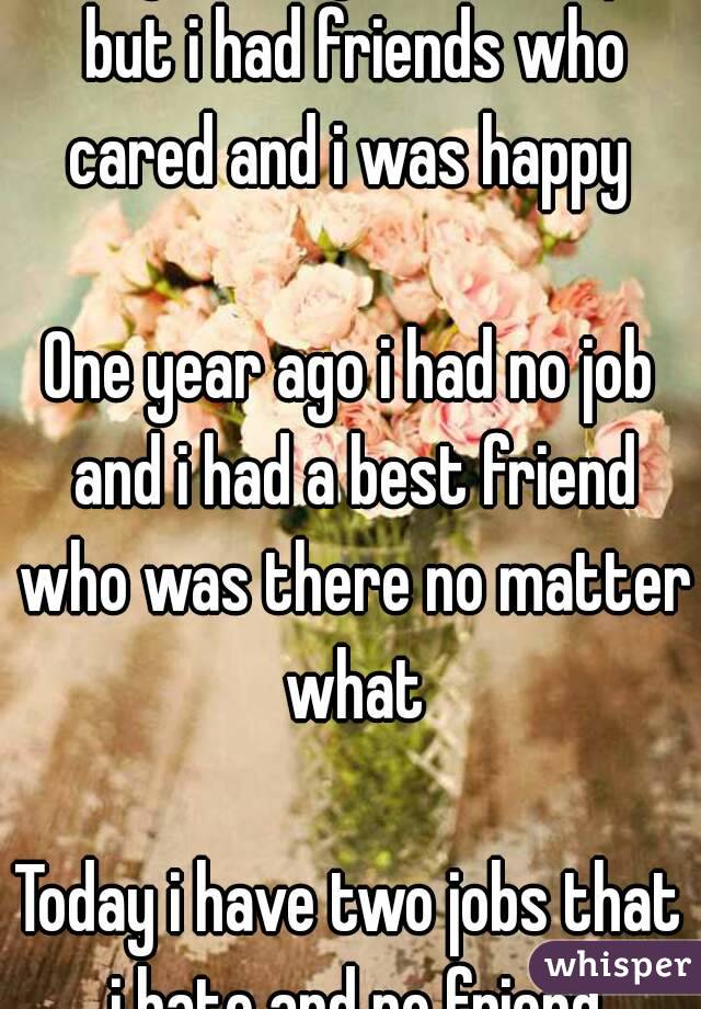 Two years ago i had no job but i had friends who cared and i was happy 

One year ago i had no job and i had a best friend who was there no matter what

Today i have two jobs that i hate and no friend