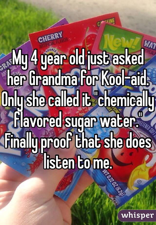 My 4 year old just asked her Grandma for Kool-aid. Only she called it "chemically flavored sugar water." Finally proof that she does listen to me. 