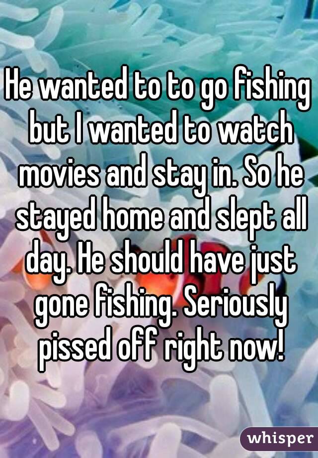 He wanted to to go fishing but I wanted to watch movies and stay in. So he stayed home and slept all day. He should have just gone fishing. Seriously pissed off right now!