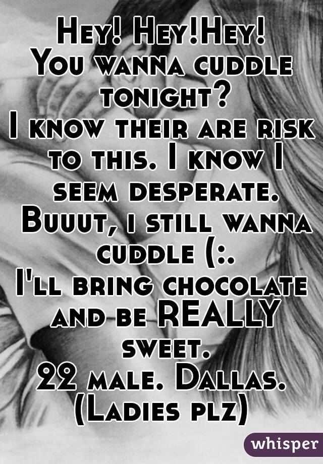 Hey! Hey!Hey!
You wanna cuddle tonight?
I know their are risk to this. I know I seem desperate. Buuut, i still wanna cuddle (:.
I'll bring chocolate and be REALLY sweet.
22 male. Dallas.
(Ladies plz)