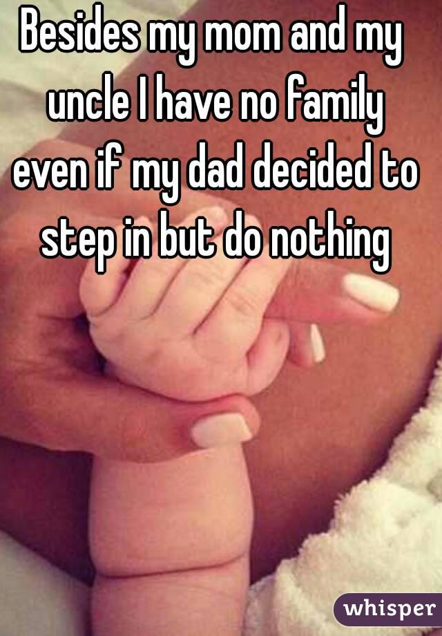 Besides my mom and my uncle I have no family even if my dad decided to step in but do nothing