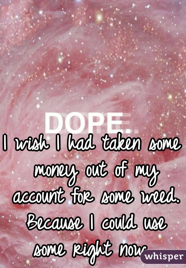 I wish I had taken some money out of my account for some weed. Because I could use some right now. 