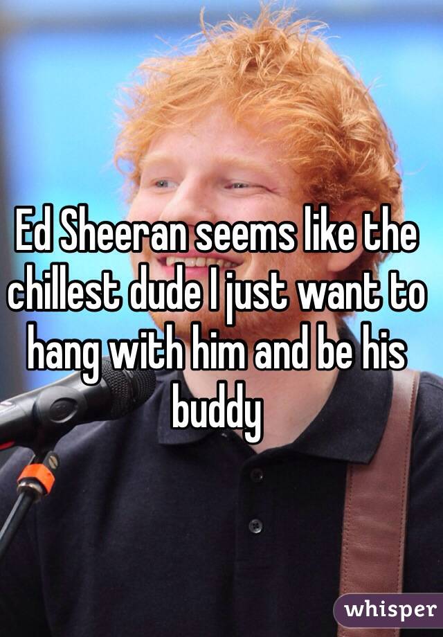 Ed Sheeran seems like the chillest dude I just want to hang with him and be his buddy