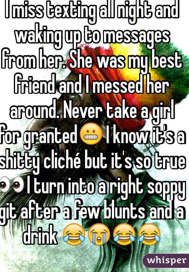 I miss texting all night and waking up to messages from her. She was my best friend and I messed her around. Never take a girl for granted😬 I know it's a shitty cliché but it's so true 👀 I turn into a right soppy git after a few blunts and a drink 😂😭😂😂