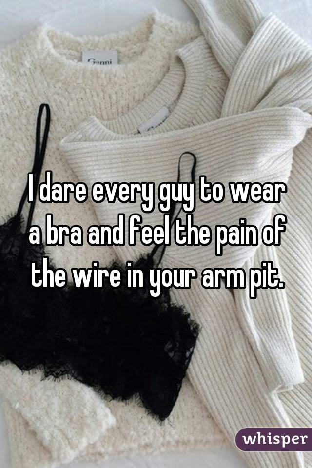 I dare every guy to wear a bra and feel the pain of the wire in your arm pit.