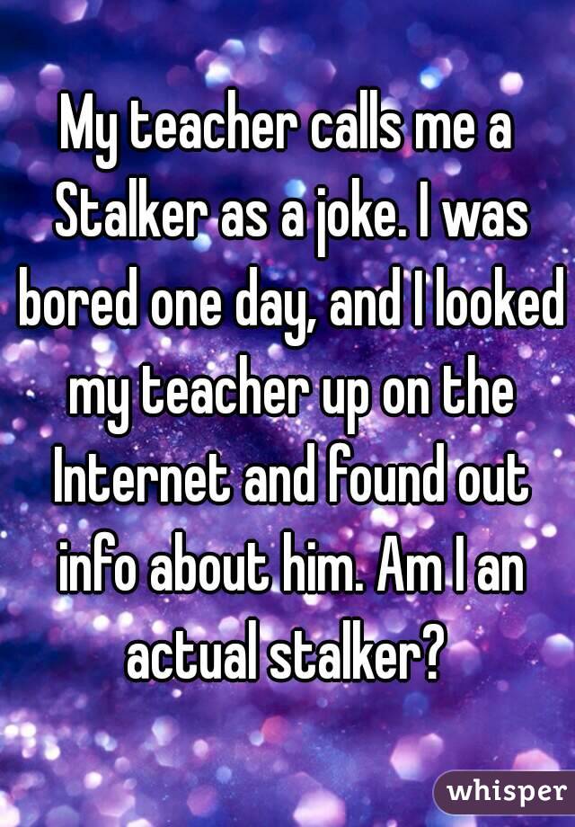 My teacher calls me a Stalker as a joke. I was bored one day, and I looked my teacher up on the Internet and found out info about him. Am I an actual stalker? 