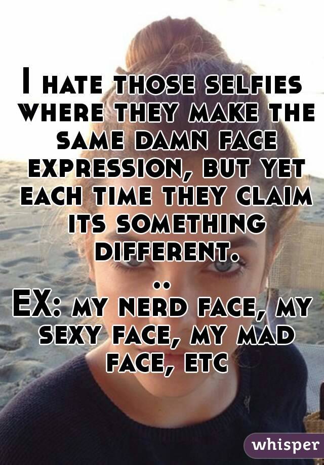 I hate those selfies where they make the same damn face expression, but yet each time they claim its something different...
EX: my nerd face, my sexy face, my mad face, etc