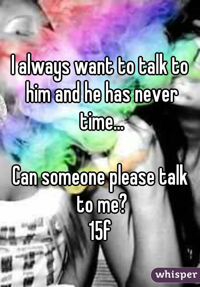 I always want to talk to him and he has never time...

Can someone please talk to me?
15f